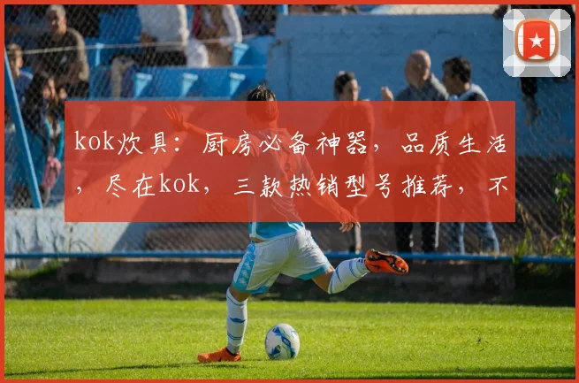kok炊具：厨房必备神器，品质生活，尽在kok，三款热销型号推荐，不容错过