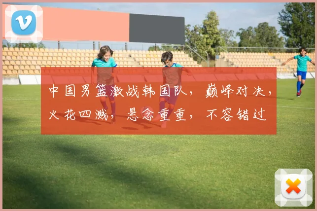 中国男篮激战韩国队，巅峰对决，火花四溅，悬念重重，不容错过