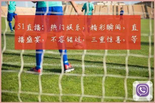 51直播：热门娱乐，精彩瞬间，直播盛宴，不容错过，三重惊喜，等你来战