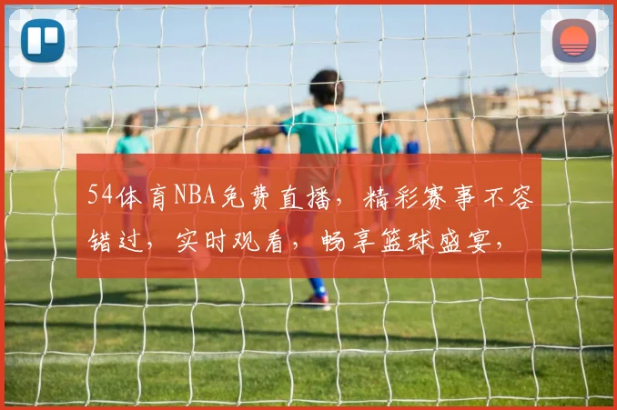 54体育NBA免费直播，精彩赛事不容错过，实时观看，畅享篮球盛宴，三重福利等你来