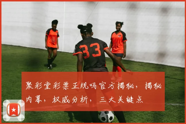 聚彩堂彩票正规吗官方揭秘，揭秘内幕，权威分析，三大关键点