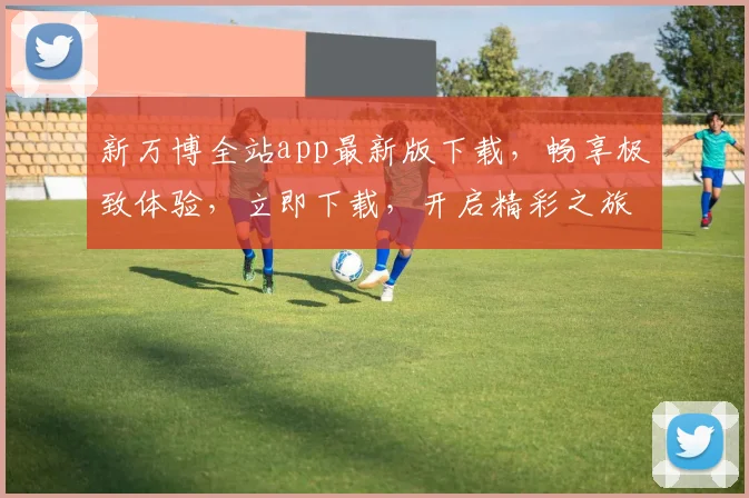 新万博全站app最新版下载，畅享极致体验，立即下载，开启精彩之旅，不容错过