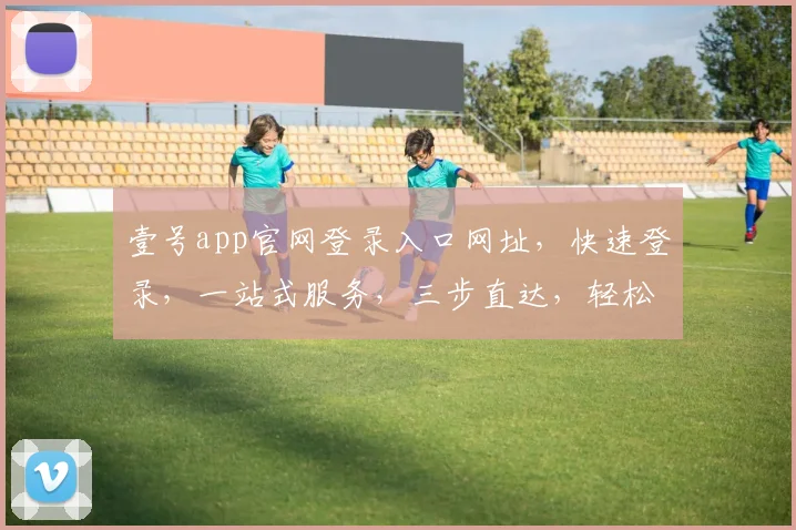 壹号app官网登录入口网址，快速登录，一站式服务，三步直达，轻松体验