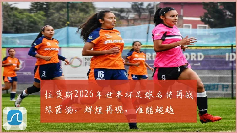 拉莫斯2026年世界杯足球名将再战绿茵场，辉煌再现，谁能超越